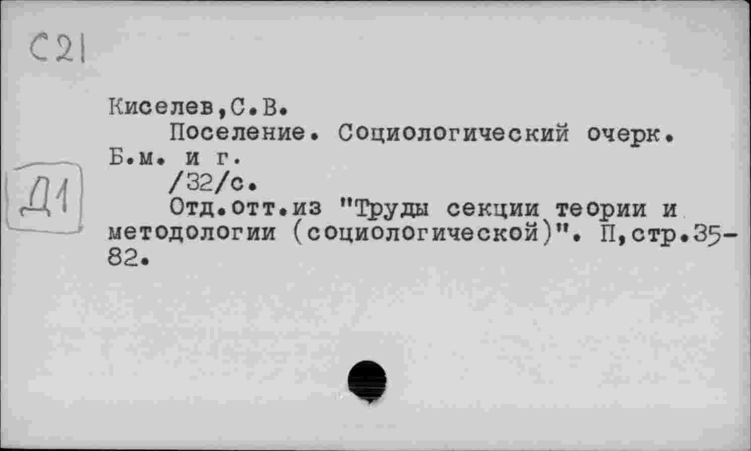 ﻿C2I
Кисе лев, С. В.
Поселение. Социологический очерк. Б.м. и г.
/32/с.
Отд.отт.из ’’Труды секции теории и методологии (социологической)”. П,стр.35 82.